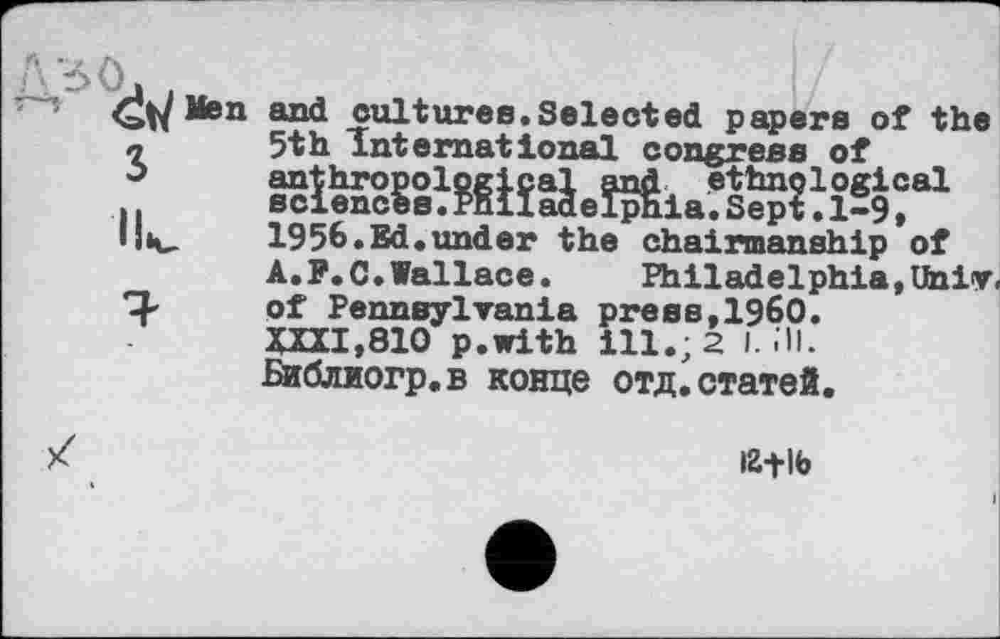 ﻿Men and cultures.Selected papers of the л	5th International congress of
J	anthropological and ethnological
.	sciences.Philadelphia.Sept.1-9»
lliv-	1956.Ed.under the chairmanship of
A.F.C.Vallace.	Philadelphia»Univ.
*3-	of Pennsylvania press,I960.
XXXI,810 p.with ill.; 2 I. .11. Библиогр.в конце отд.статей.
іг+іь